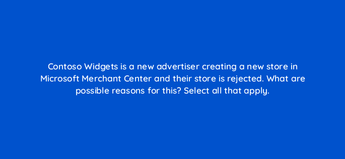 contoso widgets is a new advertiser creating a new store in microsoft merchant center and their store is rejected what are possible reasons for this select all that apply 80377