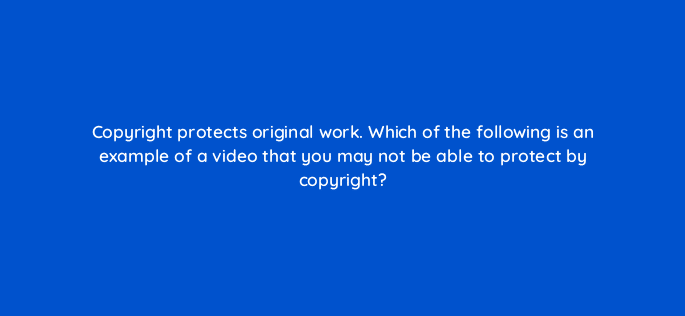 copyright protects original work which of the following is an example of a video that you may not be able to protect by copyright 9140