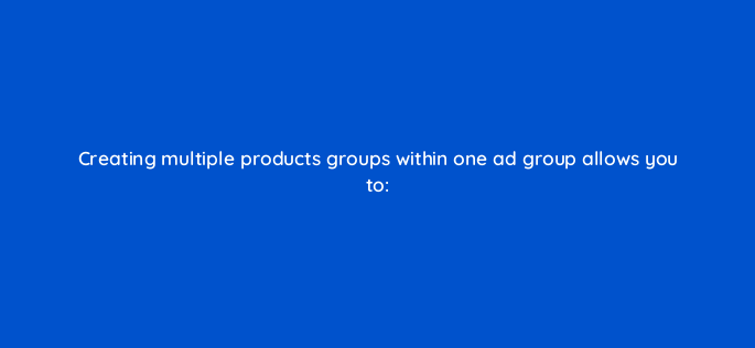 creating multiple products groups within one ad group allows you to 2303