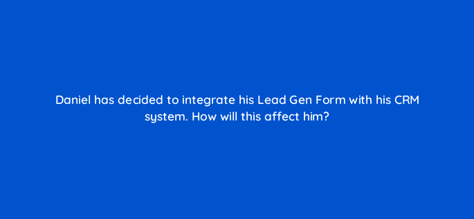 daniel has decided to integrate his lead gen form with his crm system how will this affect him 123715