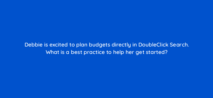 debbie is excited to plan budgets directly in doubleclick search what is a best practice to help her get started 15892