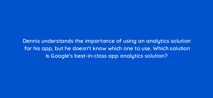dennis understands the importance of using an analytics solution for his app but he doesnt know which one to use which solution is googles best in class app analytics solution 24420