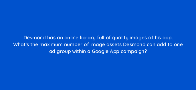 desmond has an online library full of quality images of his app whats the maximum number of image assets desmond can add to one ad group within a google app campaign 24504