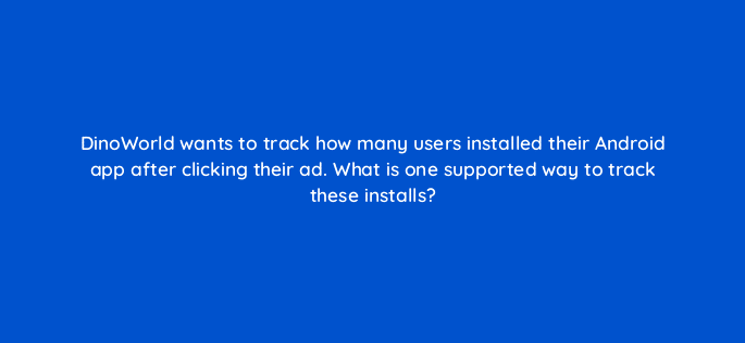 dinoworld wants to track how many users installed their android app after clicking their ad what is one supported way to track these installs 15790
