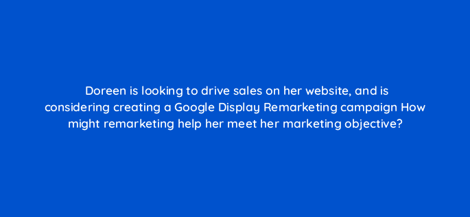 doreen is looking to drive sales on her website and is considering creating a google display remarketing campaign how might remarketing help her meet her marketing objective 20453