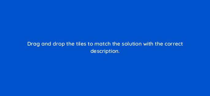 drag and drop the tiles to match the solution with the correct description 128756 2