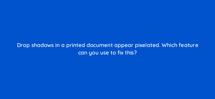 drop shadows in a printed document appear pixelated which feature can you use to fix this 76507