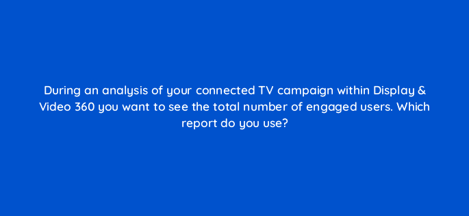 during an analysis of your connected tv campaign within display video 360 you want to see the total number of engaged users which report do you use 67573