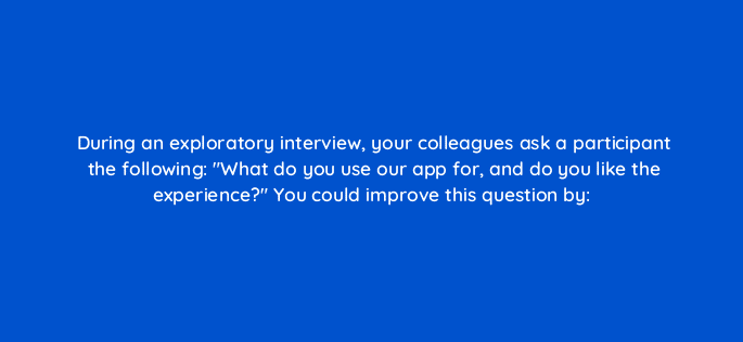 during an exploratory interview your colleagues ask a participant the following what do you use our app for and do you like the experience you could improve this question by 79605