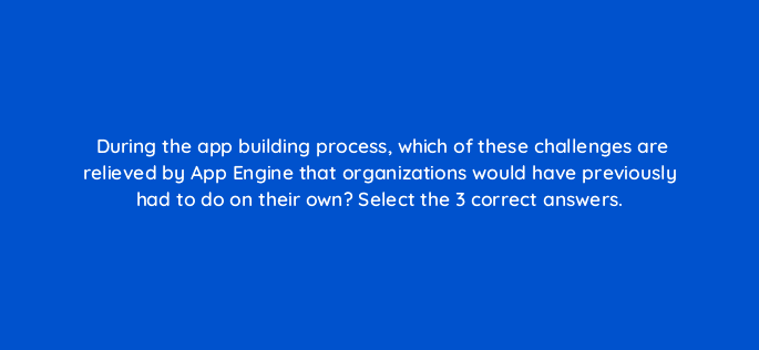 during the app building process which of these challenges are relieved by app engine that organizations would have previously had to do on their own select the 3 correct answers 26501