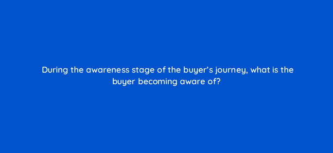 during the awareness stage of the buyers journey what is the buyer becoming aware of 18922