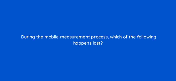 during the mobile measurement process which of the following happens last 123094