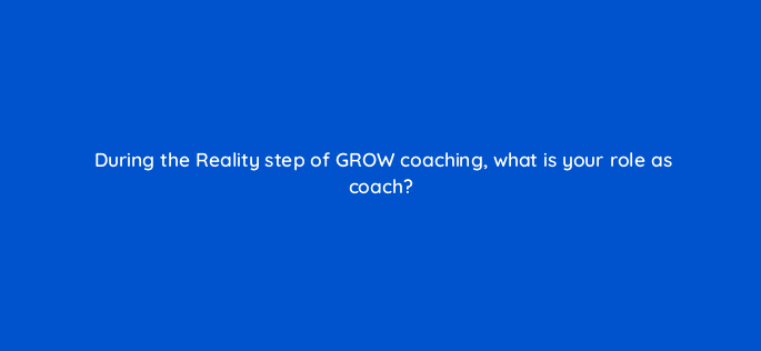 during the reality step of grow coaching what is your role as coach 18955