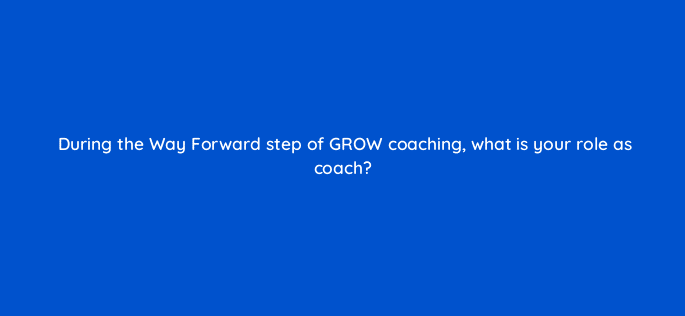 during the way forward step of grow coaching what is your role as coach 18957