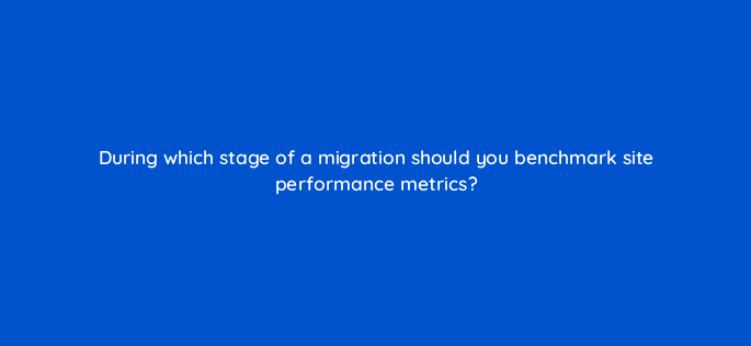 during which stage of a migration should you benchmark site performance metrics 113616