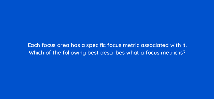each focus area has a specific focus metric associated with it which of the following best describes what a focus metric is 4461