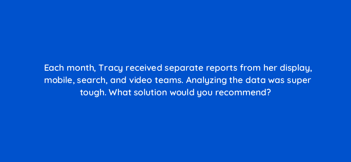 each month tracy received separate reports from her display mobile search and video teams analyzing the data was super tough what solution would you recommend 13447