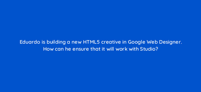 eduardo is building a new html5 creative in google web designer how can he ensure that it will work with studio 15723