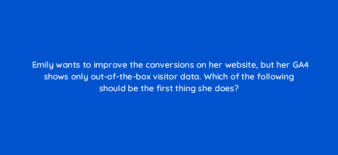 emily wants to improve the conversions on her website but her ga4 shows only out of the box visitor data which of the following should be the first thing she does 111863