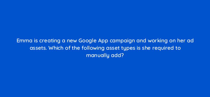 emma is creating a new google app campaign and working on her ad assets which of the following asset types is she required to manually add 24406