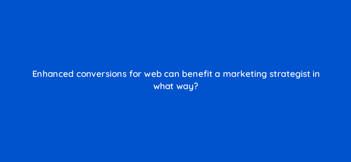enhanced conversions for web can benefit a marketing strategist in what way 125726 2