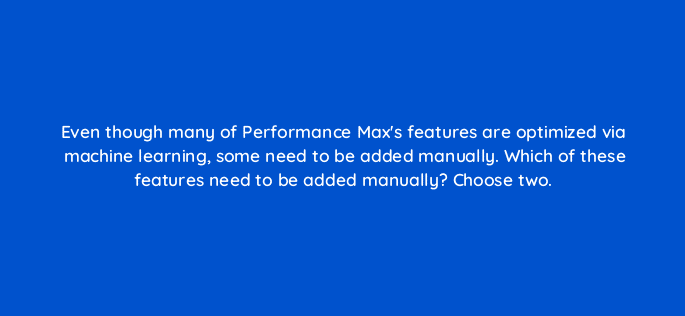 even though many of performance maxs features are optimized via machine learning some need to be added manually which of these features need to be added manually choose two 98779
