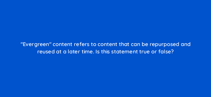 evergreen content refers to content that can be repurposed and reused at a later time is this statement true or false 126903 2
