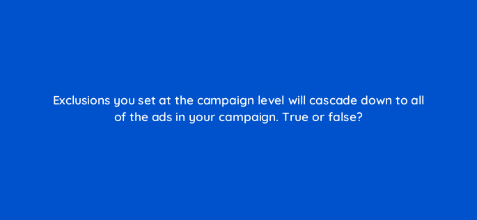 exclusions you set at the campaign level will cascade down to all of the ads in your campaign true or false 2940