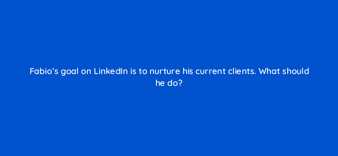 fabios goal on linkedin is to nurture his current clients what should he do 123572