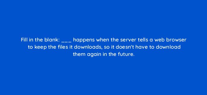 fill in the blank happens when the server tells a web browser to keep the files it downloads so it doesnt have to download them again in the future 113645
