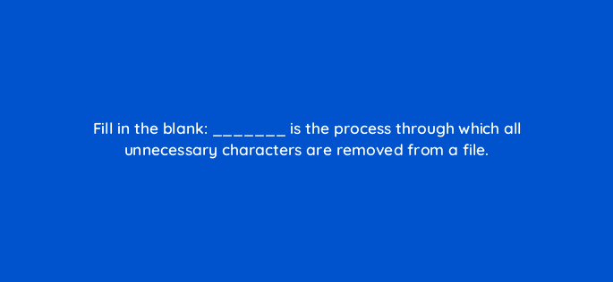 fill in the blank is the process through which all unnecessary characters are removed from a file 114475