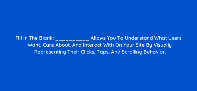 fill in the blank allows you to understand what users want care about and interact with on your site by visually representing their clicks taps and scrolling behavior 4684