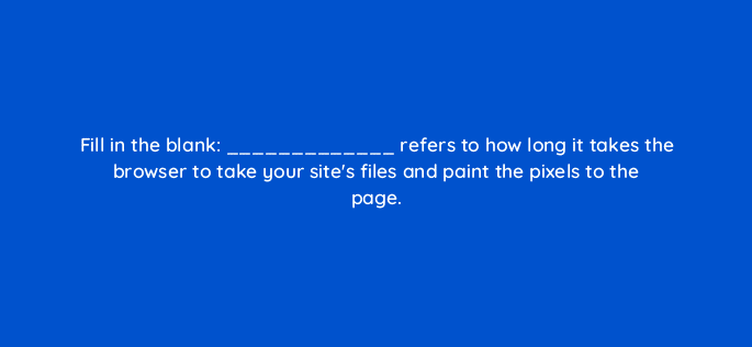 fill in the blank refers to how long it takes the browser to take your sites files and paint the pixels to the page 114426
