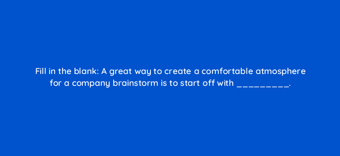 fill in the blank a great way to create a comfortable atmosphere for a company brainstorm is to start off with 4178