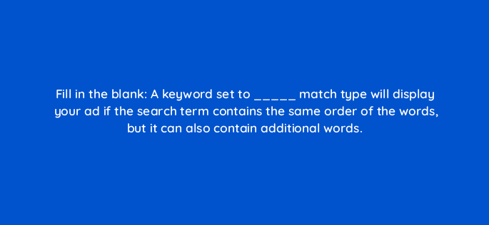 fill in the blank a keyword set to match type will display your ad if the search term contains the same order of the words but it can also contain additional words 33900