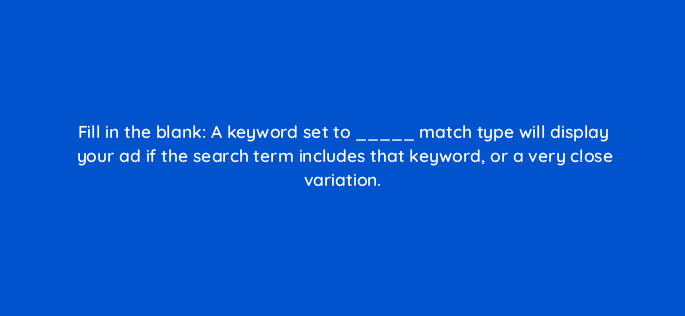fill in the blank a keyword set to match type will display your ad if the search term includes that keyword or a very close variation 33899