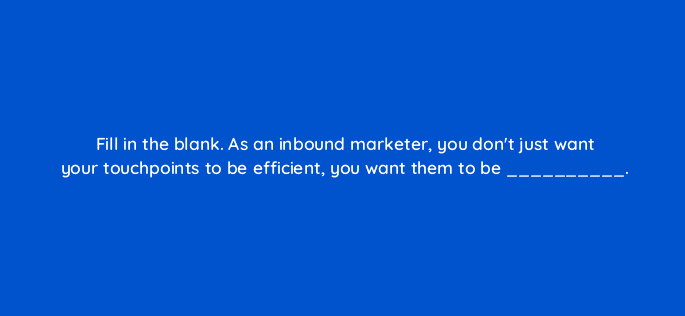 fill in the blank as an inbound marketer you dont just want your touchpoints to be efficient you want them to be 68296