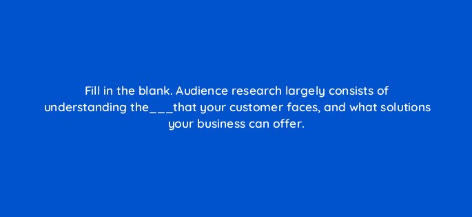 fill in the blank audience research largely consists of understanding the that your customer faces and what solutions your business can offer 28366