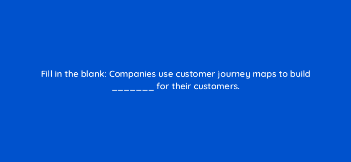 fill in the blank companies use customer journey maps to build for their customers 27530