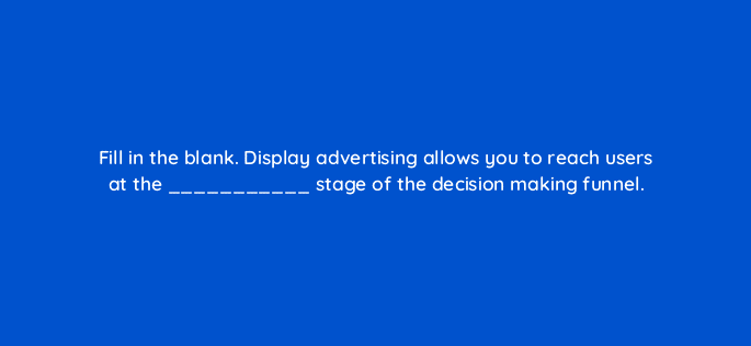 fill in the blank display advertising allows you to reach users at the stage of the decision making funnel 9415
