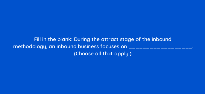 fill in the blank during the attract stage of the inbound methodology an inbound business focuses on choose all that apply 17576
