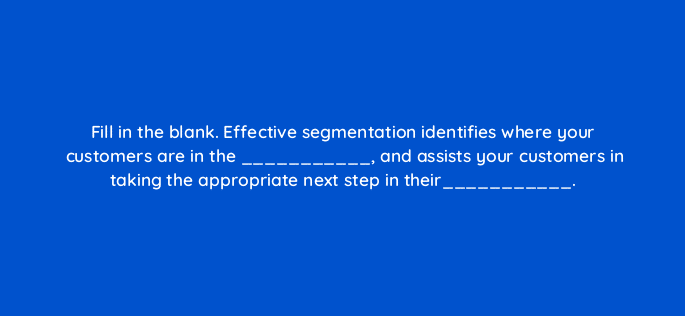 fill in the blank effective segmentation identifies where your customers are in the and assists your customers in taking the appropriate next step in their 68297
