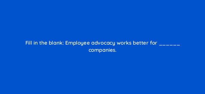 fill in the blank employee advocacy works better for companies 13244