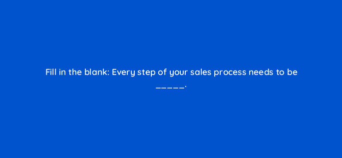 fill in the blank every step of your sales process needs to be 18849