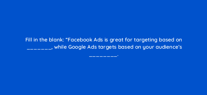 fill in the blank facebook ads is great for targeting based on while google ads targets based on your audiences 5463