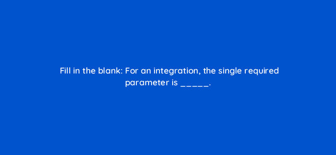 fill in the blank for an integration the single required parameter is 127871 2