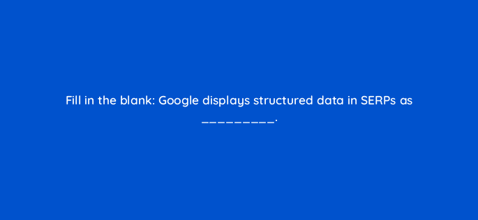 fill in the blank google displays structured data in serps as 114458
