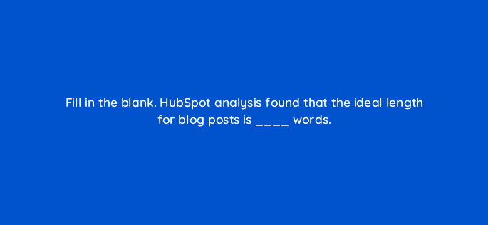 fill in the blank hubspot analysis found that the ideal length for blog posts is words 33595