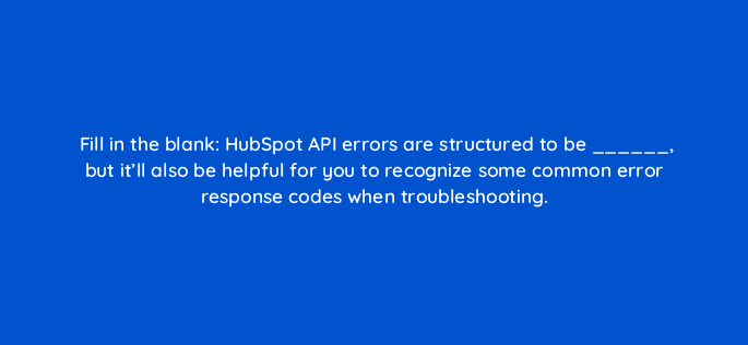 fill in the blank hubspot api errors are structured to be but itll also be helpful for you to recognize some common error response codes when troubleshooting 127896 2