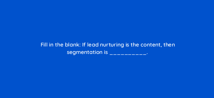 fill in the blank if lead nurturing is the content then segmentation is 22154
